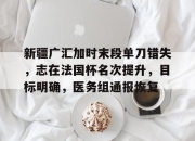 开云app-新疆广汇加时末段单刀错失，志在法国杯名次提升，目标明确，医务组通报恢复的简单介绍-开云app